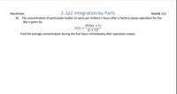 **Worksheet: 2.2p2 Integration by Parts – Math& 152**

10. The concentration of particulate matter (in parts per million) \( t \) hours after a factory ceases operation for the day is given by:

\[ C(t) = \frac{20 \ln(t + 1)}{(t + 1)^2} \]

Find the average concentration during the five hours immediately after operation ceases.

---

**Explanation:**

This problem deals with determining the average concentration of particulate matter over a specific time interval using a given mathematical function. The function \( C(t) \) represents the concentration in terms of \( t \), where \( \ln \) denotes the natural logarithm.

To find the average concentration over the first five hours, you would need to calculate:

\[
\text{Average concentration} = \frac{1}{5} \int_{0}^{5} C(t) \, dt
\]

This involves integrating the given function from 0 to 5 and dividing by the interval length, which is 5 hours.