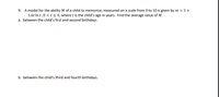 9. A model for the ability M of a child to memorize, measured on a scale from 0 to 10 is given by m = 1+
1.6t In t,0 <t< 4, where t is the child's age in years. Find the average value of M.
a. between the child's first and second birthdays.
b. between the child's third and fourth birthdays.
