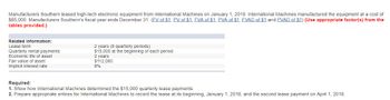 Manufacturers Southern leased high-tech electronic equipment from International Machines on January 1, 2018. International Machines manufactured the equipment at a cost of
$85,000. Manufacturers Southern's fiscal year ends December 31. (FV of $1, PV of $1, FVA of $1, PVA of $1, FVAD of $1 and PVAD of $1) (Use appropriate factor(s) from the
tables provided.)
Related Information:
Lease term
Quarterly rental payments
Economic life of asset
Fair value of asset
Implicit interest rate
2 years (8 quarterly periods)
$15,000 at the beginning of each period
2 years
$112,080
8%
Required:
1. Show how International Machines determined the $15,000 quarterly lease payments.
2. Prepare appropriate entries for International Machines to record the lease at its beginning, January 1, 2018, and the second lease payment on April 1, 2018.