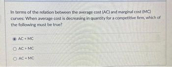 In terms of the relation between the average cost (AC) and marginal cost (MC)
curves: When average cost is decreasing in quantity for a competitive firm, which of
the following must be true?
AC < MC
O AC > MC
O AC=MC