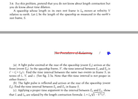 3.6. For this problem, pretend that you do not know about length contraction but
you do know about time dilation.
A spaceship whose length in its own rest frame is Lo moves at velocity V
relative to earth. Let L be the length of the spaceship as measured in the earth's
rest frame, S.
The Postutates of Retativity
(a) A light pulse emitted at the rear of the spaceship (event E) arrives at the
front (event E,). In the spaceship frame, S', the time interval between E, and E, is
'- = L/c. Find the time interval between the same two events in frame S, in
terms of L, V, and c. (See fig. 2.3a. Note that this time interval is not proper in
either frame.)
(b) The light pulse is reflected and arrives at the rear of the spaceship (event
E3). Find the time interval between E, and E, in frame S.
(c) Applying a proper time argument to the interval between E, and Eg, show
that L and L are related by the length contraction formula: L = L,Vĩ - V/c.
