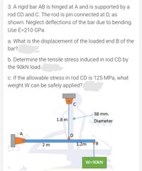 3. A rigid bar AB is hinged at A and is supported by a
rod CD and C. The rod is pin connected at D, as
shown. Neglect deflections of the bar due to bending.
Use E=210 GPa.
a. What is the displacement of the loaded end B of the
bar?
b. Determine the tensile stress induced in rod CD by
the 90KN loạd
c. If the allowable stress in rod CD is 125 MPa, what
weight W can be safely applied?
C
38 mm.
1.8 m
Diameter
A
2 m
1.2m
W=90KN
