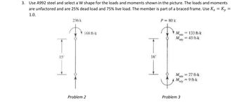 3. Use A992 steel and select a W shape for the loads and moments shown in the picture. The loads and moments
are unfactored and are 25% dead load and 75% live load. The member is part of a braced frame. Use Kx = Ky =
1.0.
236 k
P = 80 k
15'
168 ft-k
M
133 ft-k
43 ft-k
T
16'
My
Mntx=27 ft-k
My=9ft-k
Problem 2
Problem 3