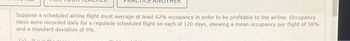 THEK
Suppose a scheduled airline flight must average at least 62% occupancy in order to be profitable to the airline. Occupancy
rates were recorded daily for a regularly scheduled flight on each of 120 days, showing a mean occupancy per flight of 58%
and a standard deviation of 9%.