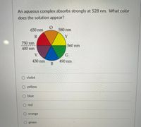 **Question:**
An aqueous complex absorbs strongly at 528 nm. What color does the solution appear?

**Visual Representation:**
The image includes a color wheel illustrating the relationship between wavelength (in nanometers) and color:

- **Red (R):** 650 nm
- **Orange (O):** 580 nm
- **Yellow (Y):** 560 nm
- **Green (G):** 490 nm
- **Blue (B):** 430 nm
- **Violet (V):** 400 nm to 750 nm

**Multiple Choice Options:**

- ○ Violet
- ○ Yellow
- ○ Blue
- ○ Red
- ○ Orange
- ○ Green

**Explanation:**
The color wheel in the image demonstrates which colors correspond to specific wavelengths. When a solution absorbs light at 528 nm (near green), it will most likely appear red due to the complementary color relationship typically observed in colorimetry.