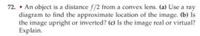 72. • An object is a distance f/2 from a convex lens. (a) Use a ray
diagram to find the approximate location of the image. (b) Is
the image upright or inverted? (c) Is the image real or virtual?
Explain.
