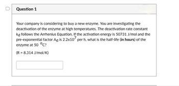 Question 1
Your company is considering to buy a new enzyme. You are investigating the
deactivation of the enzyme at high temperatures. The deactivation rate constant
kd follows the Arrhenius Equation. If the activation energy is 50731 J/mol and the
pre-exponential factor Ad is 2.2x107 per h, what is the half-life (in hours) of the
enzyme at 50 °C?
=
(R 8.314 J/mol/K)