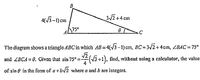 B.
4(3-1) cım
3/2 +4 cm
cin
The diagram shows a triangle ABC'in which AB=4(/3 -1) cm, BC = 3/2+4cm, ZBAC = 75°
and ZBCA = 0. Given that sin 75°:
(V3 +1), find, without using a calculator, the value
of sin e in the form of a+bv2 where a and b are integers.
