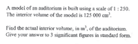 A model of an auditorium is built using a scale of 1 : 250.
The interior volume of the model is 125 000 cm³.
Find the actual interior volume, in m², of the auditorium.
Give your answer to 3 significant figures in standard form.
