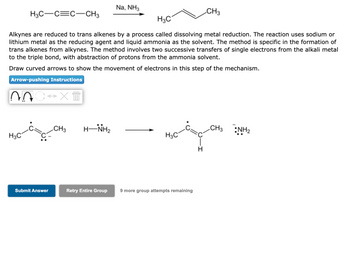 H3C-C=C-CH3
NOC XT
H3C
H3C
Alkynes are reduced to trans alkenes by a process called dissolving metal reduction. The reaction uses sodium or
lithium metal as the reducing agent and liquid ammonia as the solvent. The method is specific in the formation of
trans alkenes from alkynes. The method involves two successive transfers of single electrons from the alkali metal
to the triple bond, with abstraction of protons from the ammonia solvent.
Draw curved arrows to show the movement of electrons in this step of the mechanism.
Arrow-pushing Instructions
Submit Answer
CH3
HÌNH,
Na, NH3
Retry Entire Group
H3C
9 more group attempts remaining
CH3
H
CH3 NH₂