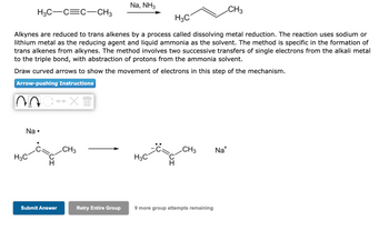 H3C-C=C-CH3
07
H3C
Alkynes are reduced to trans alkenes by a process called dissolving metal reduction. The reaction uses sodium or
lithium metal as the reducing agent and liquid ammonia as the solvent. The method is specific in the formation of
trans alkenes from alkynes. The method involves two successive transfers of single electrons from the alkali metal
to the triple bond, with abstraction of protons from the ammonia solvent.
Draw curved arrows to show the movement of electrons in this step of the mechanism.
Arrow-pushing Instructions
Na.
H3C
→XT
Submit Answer
CH3
Na, NH3
Retry Entire Group
H3C
C CH3
9 more group attempts remaining
CH3
Na+