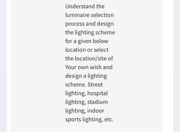 Understand the
luminaire selection
process and design
the lighting scheme
for a given below
location or select
the location/site of
Your own wish and
design a lighting
scheme. Street
lighting, hospital
lighting, stadium
lighting, indoor
sports lighting, etc.