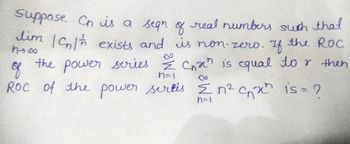 **Title:** Problem Solving in Sequence and Series

**Content:**

Suppose \( C_n \) is a sequence of real numbers such that 
\[ \lim_{n \to \infty} |C_n|^{1/n} \]
exists and is non-zero. If the Radius of Convergence (ROC) of the power series 
\[ \sum_{n=1}^{\infty} C_n x^n \]
is equal to \( r \), then what is the ROC of the power series 
\[ \sum_{n=1}^{\infty} n^2 C_n x^n \]?

**Explanation:**

- **Sequence \( C_n \)**: Given a sequence of real numbers \( C_n \).
- **Limit Condition**: The limit \( \lim_{n \to \infty} |C_n|^{1/n} \) exists and is non-zero.
- **Power Series 1**: \( \sum_{n=1}^{\infty} C_n x^n \) has a radius of convergence \( r \).
- **Power Series 2**: We are asked to determine the radius of convergence for the series \( \sum_{n=1}^{\infty} n^2 C_n x^n \).

In a power series, the radius of convergence (ROC) is determined by analyzing the limit of the nth term as \( n \) approaches infinity. For the series \( \sum_{n=1}^{\infty} C_n x^n \), the ROC is given by:
\[ r = \frac{1}{\limsup_{n \to \infty} |C_n|^{1/n}}. \]

Considering the augmented series \( \sum_{n=1}^{\infty} n^2 C_n x^n \), the presence of \( n^2 \) changes the ROC:
\[ \frac{1}{\limsup_{n \to \infty} |n^2 C_n|^{1/n}}. \]

Analyzing further, we have \( |n^2 C_n|^{1/n} = (n^2)^{1/n} |C_n|^{1/n} \), where \( (n^2)^{1/n} \rightarrow 1 \) as \( n \rightarrow \infty \). Thus, the ROC remains affected primarily by \(