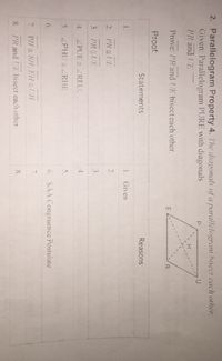 2. Parallelogram Property 4. The diagonals of a parallelogram hisect each other.
Given: Parallelogram PURE with diagonals
PR and UE
Prove: PR and UE bisecteach other.
E
Proof:
Statements
Reasons
1.
1. Given
2.
PR UE
2.
3. PR |UE
3.
4.
ZPUE = ZREU:
4.
5.
ZPHU ZRHE
5.
6.
6. SAA Congruence Postuiate
7.
7.
PH= RH: EH=UH
8.
PR and UE bisect each other.
8.
