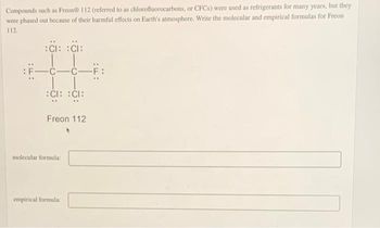 Compounds such as Freon® 112 (referred to as chlorofluorocarbons, or CFCs) were used as refrigerants for many years, but they
were phased out because of their harmful effects on Earth's atmosphere. Write the molecular and empirical formulas for Freon
112.
:CI: CI:
-C-C-F:
:CI: CI:
Freon 112
molecular formula:
empirical formula: