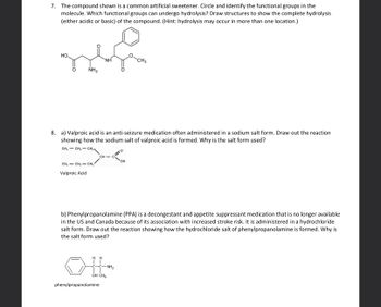 7. The compound shown is a common artificial sweetener. Circle and identify the functional groups in the
molecule. Which functional groups can undergo hydrolysis? Draw structures to show the complete hydrolysis
(either acidic or basic) of the compound. (Hint: hydrolysis may occur in more than one location.)
HO
NH₂
CH₁ CH₂ - CH₂
Valproic Acid
8. a) Valproic acid is an anti-seizure medication often administered in a sodium salt form. Draw out the reaction
showing how the sodium salt of valproic acid is formed. Why is the salt form used?
CH3CH₂CH₂
ΝΗ
CH C
HH
phenylpropanolamine
b) Phenylpropanolamine (PPA) is a decongestant and appetite suppressant medication that is no longer available
in the US and Canada because of its association with increased stroke risk. It is administered in a hydrochloride
salt form. Draw out the reaction showing how the hydrochloride salt of phenylpropanolamine is formed. Why is
the salt form used?
-NH₂
OH CH3
CH3
OH