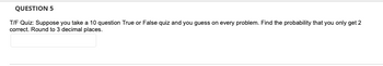 QUESTION 5
T/F Quiz: Suppose you take a 10 question True or False quiz and you guess on every problem. Find the probability that you only get 2
correct. Round to 3 decimal places.