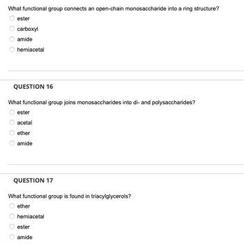 What functional group connects an open-chain monosaccharide into a ring structure?
ester
carboxyl
amide
hemiacetal
QUESTION 16
What functional group joins monosaccharides into di- and polysaccharides?
ester
acetal
ether
amide
QUESTION 17
What functional group is found in triacylglycerols?
ether
hemiacetal
ester
amide