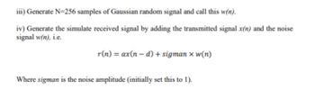 iii) Generate N=256 samples of Gaussian random signal and call this w(n).
iv) Generate the simulate received signal by adding the transmitted signal x(n) and the noise
signal w(n), i.e.
r(n) = ax(n-d) + sigman x w(n)
Where sigman is the noise amplitude (initially set this to 1).