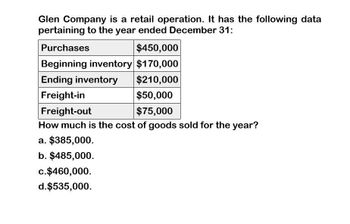 Glen Company is a retail operation. It has the following data
pertaining to the year ended December 31:
Purchases
$450,000
Beginning inventory $170,000
Ending inventory
Freight-in
Freight-out
$210,000
$50,000
$75,000
How much is the cost of goods sold for the year?
a. $385,000.
b. $485,000.
c. $460,000.
d.$535,000.