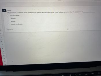 3
4
D
5
6
D
7
8
18
9
10
11
12
13
1 point
The mnemonic, "Some say marry money but my brother says big brains matter more," helps us remember that the facial nerve is
a cranial nerve
sensory
motor
sensory and motor
Previous
MacBook Pro
DAI
+