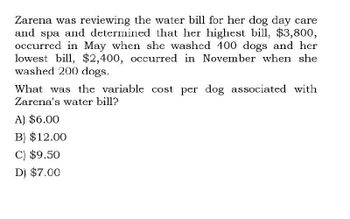 Zarena was reviewing the water bill for her dog day care
and spa and determined that her highest bill, $3,800,
occurred in May when she washed 400 dogs and her
lowest bill, $2,400, occurred in November when she
washed 200 dogs.
What was the variable cost per dog associated with
Zarena's water bill?
A) $6.00
B) $12.00
C) $9.50
D) $7.00