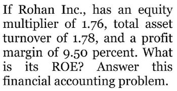 If Rohan Inc., has an equity
multiplier of 1.76, total asset
turnover of 1.78, and a profit
margin of 9.50 percent. What
is its ROE? Answer this
financial accounting problem.