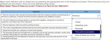 Match each definition with its related term by selecting the appropriate term in the dropdown provided. There should be only one
definition per term (that is, there are more definitions than terms).
Note: Select "None of these are correct" if there is no Term for the "Definition".
Definition
A. Record revenues when earned and measurable (when the company transfers promised goods or
services to customers, it should record the amount it expects to be entitled to receive).
B. The time it takes to purchase goods or services from suppliers, sell goods or services to
customers, and collect cash from customers.
C. Record expenses when incurred in earning revenue.
D. The costs of operating the business that are incurred to generate revenues during the period.
E. Report the long life of a company in shorter time periods.
F. The amounts earned and recorded from a company's day-to-day business activities, mostly when
a company sells products or provides services to customers or clients.
G. Result primarily from the disposal of assets for less than their cost minus the amount of cost
depreciated in the past.
Revenues
Term
Losses
Operating cycle
Revenues
Time period assumption
None of these are correct
LUJJOJ