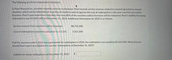 The following are three independent situations.
1. Pearl Rewards Inc. provides rewards services to licensees. Pearl records service revenue related to rewards (granted as reward
vouchers, which can be redeemed at a variety of retailers) and recognizes the cost of redemptions in the year vouchers are sold to
licensees. Pearl's past experience indicates that only 80% of the vouchers sold to licensees will be redeemed. Pearl's liability for stamp
redemptions was $12,841,600 at December 31, 2024. Additional information for 2025 is as follows.
Service revenue from vouchers sold to licensees
Cost of redemptions (vouchers sold prior to 1/1/25)
$8,755,100
5,521,500
If all the vouchers sold in 2025 were presented for redemption in 2026, the redemption cost would be $5.569.900. What amount
should Pearl report as a liability for voucher redemptions at December 31, 2025?
Liability for stamp redemptions at December 31, 2025 $