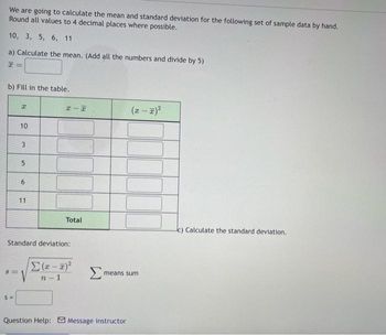 We are going to calculate the mean and standard deviation for the following set of sample data by hand.
Round all values to 4 decimal places where possible.
10, 3, 5, 6, 11
a) Calculate the mean. (Add all the numbers and divide by 5)
b) Fill in the table.
8=
2
S=
10
3
لما
5
6
11
HIH
Standard deviation:
Total
Σ(x-x)²
n-1
Σ
(x - x)²
means sum
Question Help: Message instructor
c) Calculate the standard deviation.