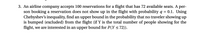 3. An airline company accepts 100 reservations for a flight that has 72 available seats. A per-
son booking a reservation does not show up in the flight with probability q = 0.1. Using
Chebyshev's inequality, find an upper bound in the probability that no traveler showing up
is bumped (excluded) from the flight (if Y is the total number of people showing for the
flight, we are interested in an upper bound for P(Y <72)).
