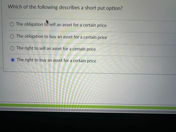 Which of the following describes a short put option?
The obligation to sell an asset for a certain price
The obligation to buy an asset for a certain price
O The right to sell an asset for a certain price
The right to buy an asset for a certain price