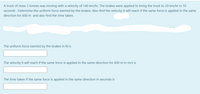 A truck of mass 3 tonnes was moving with a velocity of 140 km/hr. The brakes were applied to bring the truck to 20 km/hr in 10
seconds . Determine the uniform force exerted by the brakes. Also find the velocity it will reach if the same force is applied in the same
direction for 600 m and also find the time taken.
The uniform force exerted by the brakes in N is
The velocity it will reach if the same force is applied in the same direction for 600 m in m/s is
The time taken if the same force is applied in the same direction in seconds is
