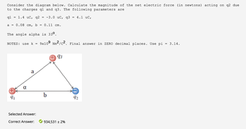 Consider the diagram below. Calculate the magnitude of the net electric force (in newtons) acting on q2 due
to the charges q1 and q3. The following parameters are
q1 1.4 uC, q2 = -3.0 uC, q3 = 4.1 uC,
a = 0.08 cm, b = 0.11 cm.
The angle alpha is 330.
NOTES: use k = 9x109 Nm2/c2. Final answer in ZERO decimal places. Use pi = 3.14.
91
a
Selected Answer:
Correct Answer:
+ 93
934,531 ± 2%
92