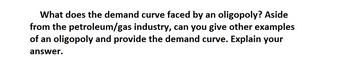 What does the demand curve faced by an oligopoly? Aside
from the petroleum/gas industry, can you give other examples
of an oligopoly and provide the demand curve. Explain your
answer.