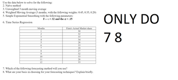 Use the data below to solve for the following:
2. Naïve method
3. Unweighted 3 month moving average
4. Weighted Moving Average (3 months, with the following weights: 0.45, 0.35, 0.20)
5. Simple Exponential Smoothing with the following parameters:
Ft+1=32 and the α = .15
6. Time Series Regression
Months
1
2
3
4
5
6
7
8
9
10
11
12
Firm's Actual Market share
30
32
33
34
28
33
29
27
32
33
28
33
7. Which of the following forecasting method will you use?
8. What are your basis in choosing for your forecasting techniques? Explain briefly.
ONLY DO
78