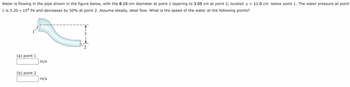 Water is flowing in the pipe shown in the figure below, with the 8.10-cm diameter at point 1 tapering to 3.05 cm at point 2, located y = 11.0 cm below point 1. The water pressure at point
1 is 3.20 x 104 Pa and decreases by 50% at point 2. Assume steady, ideal flow. What is the speed of the water at the following points?
(a) point 1
(b) point 2
m/s
m/s