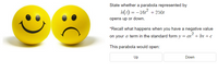 State whether a parabola represented by
h(t) = -16 + 250t
opens up or down.
*Recall what happens when you have a negative value
on your a term in the standard form y = ax + bx + c
This parabola would open:
Up
Down
