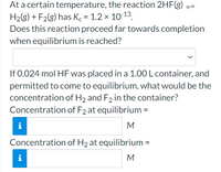 At a certain temperature, the reaction 2HF(g)
H2(g) + F2(g) has K = 1.2 × 10-13.
Does this reaction proceed far towards completion
when equilibrium is reached?
If 0.024 mol HF was placed in a 1.00 L container, and
permitted to come to equilibrium, what would be the
concentration of H2 and F2 in the container?
Concentration of F2 at equilibrium =
i
M
Concentration of H2 at equilibrium =
i
M
