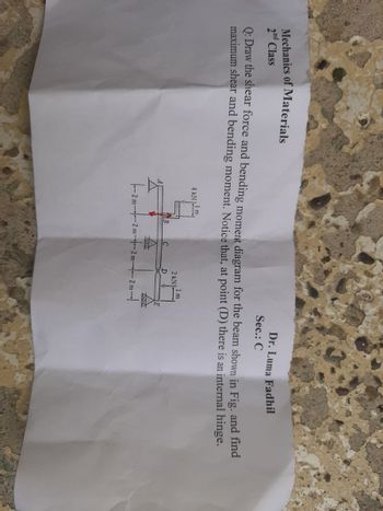 Dr. Luma Fadhil
Mechanics of Materials
2nd Class
Sec.: C
Q: Draw the shear force and bending moment diagram for the beam shown in Fig. and find
maximum shear and bending moment. Notice that, at point (D) there is an internal hinge.
4 kN Im,
71
I m
2 kN]
B
200
D
E
000
-2m-20
-2 m2 m2 m2 m-