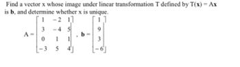 Find a vector x whose image under linear transformation T defined by T(x) = Ax
is b, and determine whether x is unique.
1 -2 11
3-4 5
A =
0
-3
5
b
3