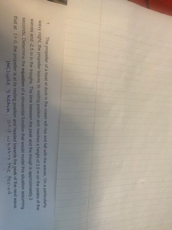 1.
The propeller of a boat at dock in the ocean will rise and fall with the waves. On a particularly
wavy night, the propeller leaves its resting position and reaches a height of 2.5 m on the peaks of the
waves and -2.5 m in the troughs. The time between the peak and the trough is approximately 2
seconds. Determine the equation of a sinusoidal function that would model this situation assuming
that at t = 0, the propeller is at its resting position and headed towards the peak of the next wave.
INClude Sketch and what is the Period