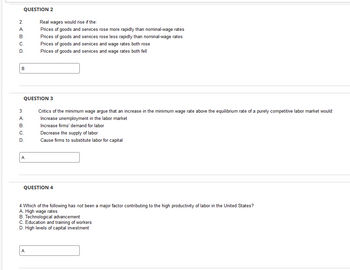 QUESTION 2
2.
A.
B.
C
D
B
3
A.
B.
C
D
QUESTION 3
A
Real wages would rise if the:
Prices of goods and services rose more rapidly than nominal-wage rates
Prices of goods and services rose less rapidly than nominal-wage rates
Prices of goods and services and wage rates both rose
Prices of goods and services and wage rates both fell
A
Critics of the minimum wage argue that an increase in the minimum wage rate above the equilibrium rate of a purely competitive labor market would:
Increase unemployment in the labor market
Increase firms' demand for labor
Decrease the supply of labor
Cause firms to substitute labor for capital
QUESTION 4
4. Which of the following has not been a major factor contributing to the high productivity of labor in the United States?
A. High wage rates
B. Technological advancement
C. Education and training of workers
D. High levels of capital investment