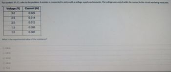 For numbers 11-12, refer to the problem: A resistor is connected in series with a voltage supply and ammeter. The voltage was varied while the current in the circuit was being measured.
Voltage (V)
Current (A)
3.0
0.022
2.5
0.014
2.0
0.012
1.5
0.008
1.0
0.007
What is the experimental value of the resistance?
0 1360
- 1390
O 1500