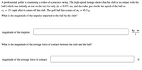 **Impulse and Force Calculation in Golf Swing**

A professional golfer is examining a video of a practice swing. The high-speed footage shows that his club is in contact with the ball (which was initially at rest on the tee) for only \( \Delta t = 0.971 \, \text{ms} \), and the radar gun clocks the speed of the ball as \( v_b = 131 \, \text{mph} \) after it comes off the club. The golf ball has a mass of \( m_b = 45.9 \, \text{g} \).

**Question 1: What is the magnitude of the impulse imparted to the ball by the club?**

- Magnitude of the impulse: [ ______________ ] \( \text{kg} \cdot \text{m/s} \)

**Question 2: What is the magnitude of the average force of contact between the club and the ball?**

- Magnitude of the average force of contact: [ ______________ ] \( \text{N} \)