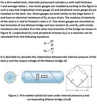 On a thin-walled tank, internally pressurized cylinders p with wall thickness
t and average radius r, two strain gauges are installed according to the figure in
such a way that longitudinal strain gauge (1) and peripheral strain gauge (2) are
installed on the tank. Are. Strain gauges are both similar to the Gage factor G
and have an electrical resistance of Ro at zero strain. The modulus of elasticity
of the tank is E and its Poisson's ratio is v. Two strain gauges are mounted on
two branches of one Watson bridge and two resistors R3 and R4 with similar
resistance and constant R on the other two branches of the bridge (as shown in
Figure 3). Longitudinal (o1) and peripheral stresses (o) in a reservoir can be
calculated from the following equations:
pr
2t
pr
t
It is desirable to calculate the relationship between the internal pressure of the
tank p and the output voltage of the Watson bridge vo.
2
Vo
R3
R.
Vs
Figure 1: Thin-walled cylindrical tank under internal pressure p and
corresponding Watson bridge circuit
