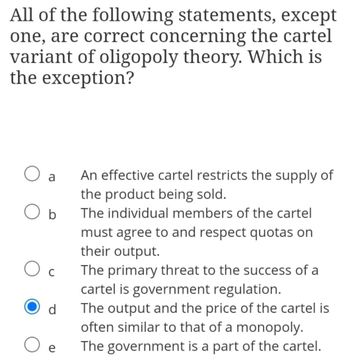 All of the following statements, except
one, are correct concerning the cartel
variant of oligopoly theory. Which is
the exception?
O a
O b
Oc
d
O e
An effective cartel restricts the supply of
the product being sold.
The individual members of the cartel
must agree to and respect quotas on
their output.
The primary threat to the success of a
cartel is government regulation.
The output and the price of the cartel is
often similar to that of a monopoly.
The government is a part of the cartel.