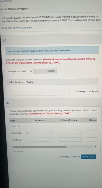 "iew Policies
Current Attempt in Progress
On January 1, 2024, Pharoah issued $5,700,000, 4% bonds. Interest is payable semi-annually on
June 30 and December 31. The bonds mature on January 1, 2034. The bonds are sold to yield 12%.
Click here to view factor table.
(a)
Your answer has been saved. See score details after the due date.
Calculate the issue price of the bonds. (Round factor values calculations to 5 decimal places, e.g.
2.55555 and final answer to O decimal places, e.g. 25,000.)
Issue price of bond $
eTextbook and Media
(b)
Date
1/1/2024
Prepare the amortization table for the first year assuming the effective interest method is used
to calculate interest. (Round answers to O decimal places, e.g. 25,000.)
6/30/2024
12/31/2024
Save for Later
$
3084831
Cash Interest
4
$
Attempts: 1 of 1 used
Interest Expense
Attempts: 0 of 1 used
Discoun
Submit Answer
F
A