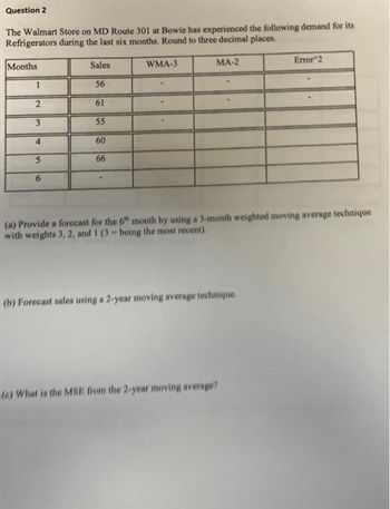 Question 2
The Walmart Store on MD Route 301 at Bowie has experienced the following demand for its
Refrigerators during the last six months. Round to three decimal places.
Months
1
2
3
4
5
6
Sales
56
61
55
60
66
WMA-3
MA-2
(a) Provide a forecast for the 6th month by using a 3-month weighted moving average technique
with weights 3, 2, and 1 (3-being the most recent).
(b) Forecast sales using a 2-year moving average technique.
Error 2
(6) What is the MSE from the 2-year moving average?