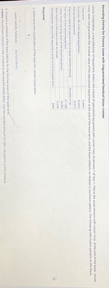 Recording Entries for Finance Lease with Unguaranteed Residual Value-Lessee
Lessor Corporation, a manufacturer of equipment, enters into a lease of specialized equipment with Lessee Corp. on January 1 of Year 1. Title to the asset remains with Lessor Corp. at the end of the lease. Lessee
Corp. does not guarantee the residual value of the specialized equipment at the end of the lease term, and the lease contains no renewal or purchase options. The following information pertains to the lease.
Lease term
Economic life of the leased equipment
Annual lease payments
Payment date (first payment due at lease commencement)
Fair value of the leased equipment
Lessor Corp's carrying value of the leased equipment
Rate implicit in the lease (known by lessee)
Estimated fair value of the equipment at the end of the lease term
Required
a. Determine the classification of the lease for Lessee Corporation.
•
Lease Liability Schedule Journal Entries
5 years
6 years
$2,614
Annually on Jan. 1
$11,440
$9,900
10.03%
$880
b. Prepare a schedule of the lease liability for the first two years of the lease term.
. Note: Round each amount in the schedule to the nearest whole dollar. Use the rounded amount for later calculations in the schedule.